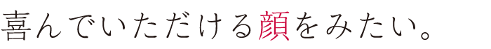 喜んでいただける顔をみたい。